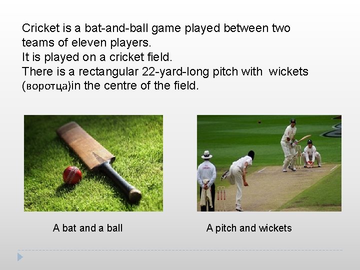 Cricket is a bat-and-ball game played between two teams of eleven players. It is