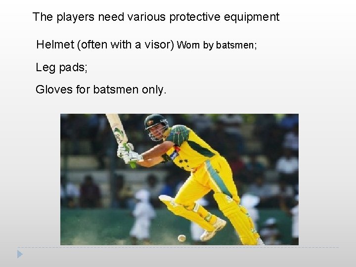 The players need various protective equipment Helmet (often with a visor) Worn by batsmen;