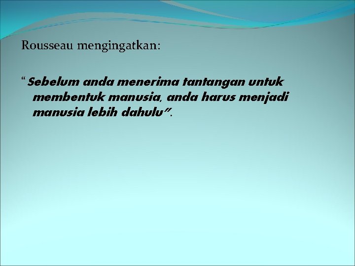 Rousseau mengingatkan: “Sebelum anda menerima tantangan untuk membentuk manusia, anda harus menjadi manusia lebih