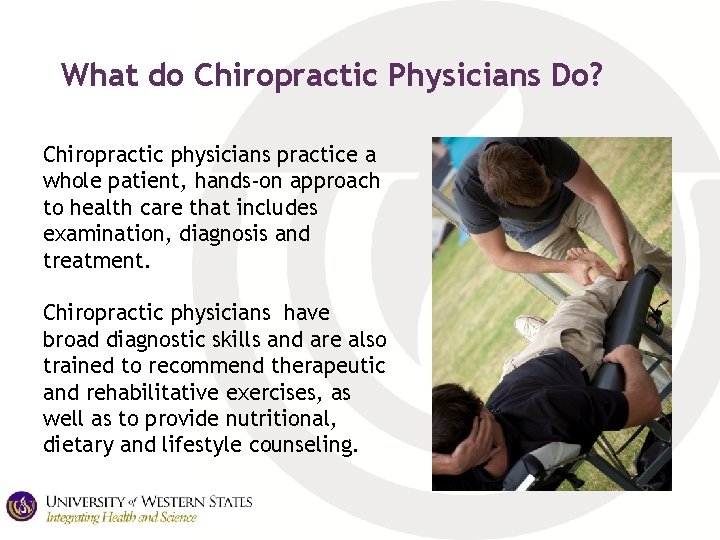 What do Chiropractic Physicians Do? Chiropractic physicians practice a whole patient, hands-on approach to