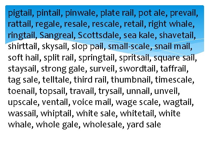 pigtail, pinwale, plate rail, pot ale, prevail, rattail, regale, rescale, retail, right whale, ringtail,