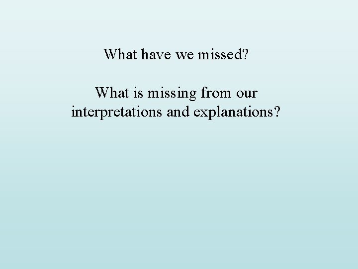 What have we missed? What is missing from our interpretations and explanations? What have we missed? What is missing from our interpretations and explanations?
