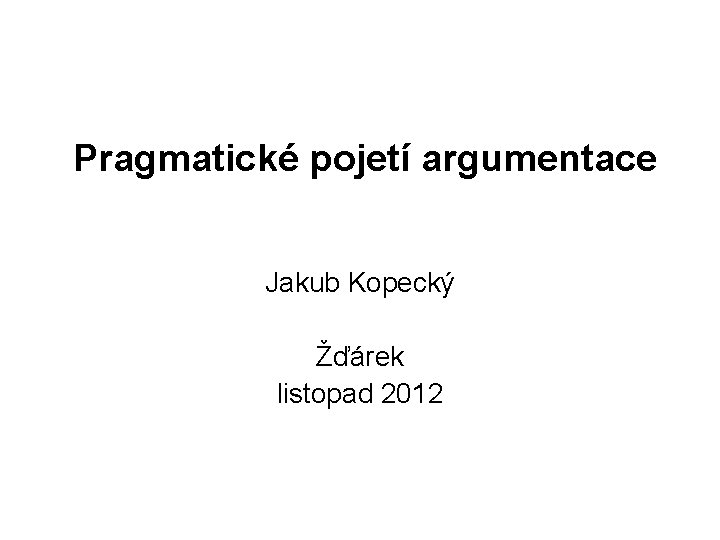 Pragmatické pojetí argumentace Jakub Kopecký Žďárek listopad 2012 