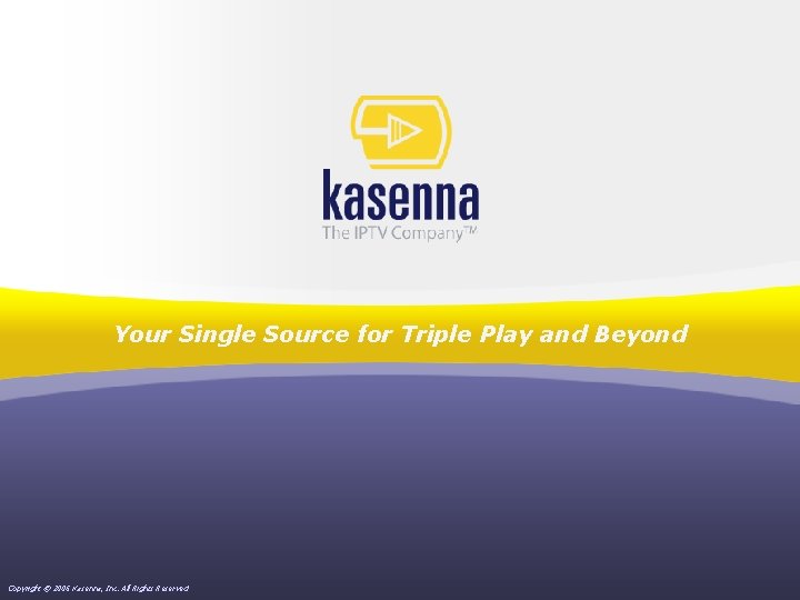 Your Single Source for Triple Play and Beyond Copyright © 2006 Kasenna, Inc. All