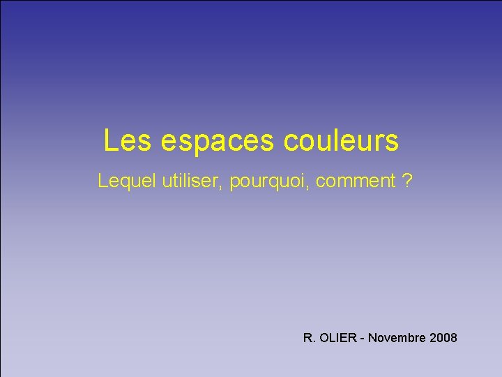 Les espaces couleurs Lequel utiliser, pourquoi, comment ? R. OLIER - Novembre 2008 