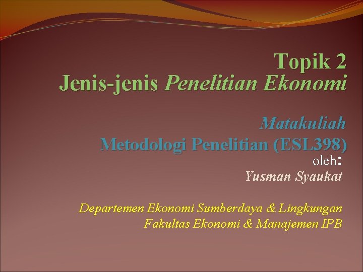 Topik 2 Jenis-jenis Penelitian Ekonomi Matakuliah Metodologi Penelitian (ESL 398) oleh: Yusman Syaukat Departemen