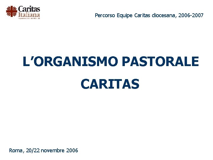 Percorso Equipe Caritas diocesana, 2006 -2007 L’ORGANISMO PASTORALE CARITAS Roma, 20/22 novembre 2006 