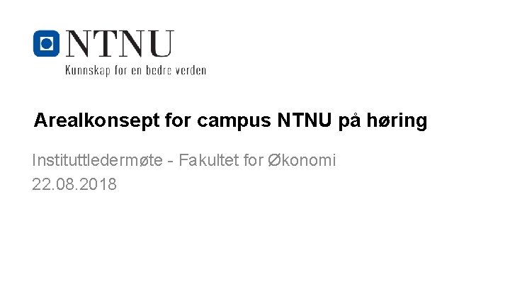 Arealkonsept for campus NTNU på høring Instituttledermøte - Fakultet for Økonomi 22. 08. 2018