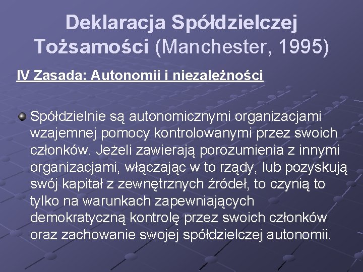 Deklaracja Spółdzielczej Tożsamości (Manchester, 1995) IV Zasada: Autonomii i niezależności Spółdzielnie są autonomicznymi organizacjami Deklaracja Spółdzielczej Tożsamości (Manchester, 1995) IV Zasada: Autonomii i niezależności Spółdzielnie są autonomicznymi organizacjami