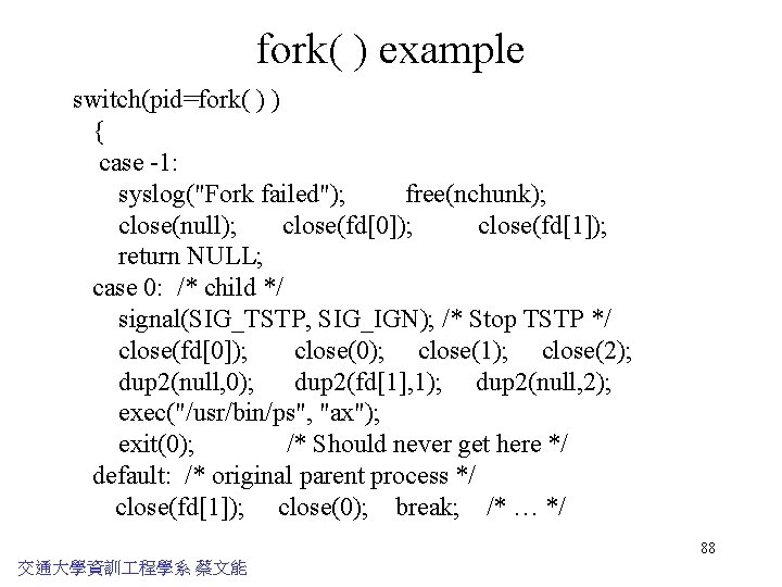 fork( ) example switch(pid=fork( ) ) { case -1: syslog("Fork failed"); free(nchunk); close(null); close(fd[0]);
