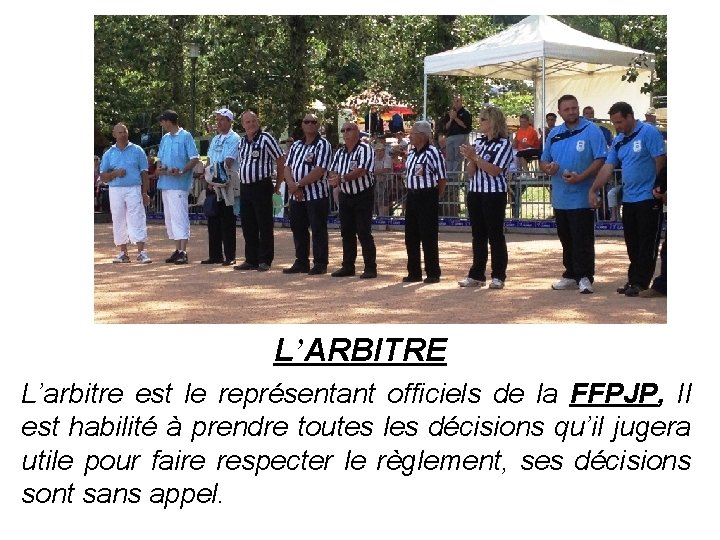 L’ARBITRE L’arbitre est le représentant officiels de la FFPJP, Il est habilité à prendre