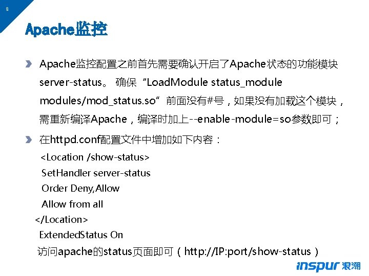 8 Apache监控配置之前首先需要确认开启了Apache状态的功能模块 server-status。 确保“Load. Module status_modules/mod_status. so”前面没有#号，如果没有加载这个模块， 需重新编译Apache，编译时加上--enable-module=so参数即可； 在httpd. conf配置文件中增加如下内容： <Location /show-status> Set. Handler