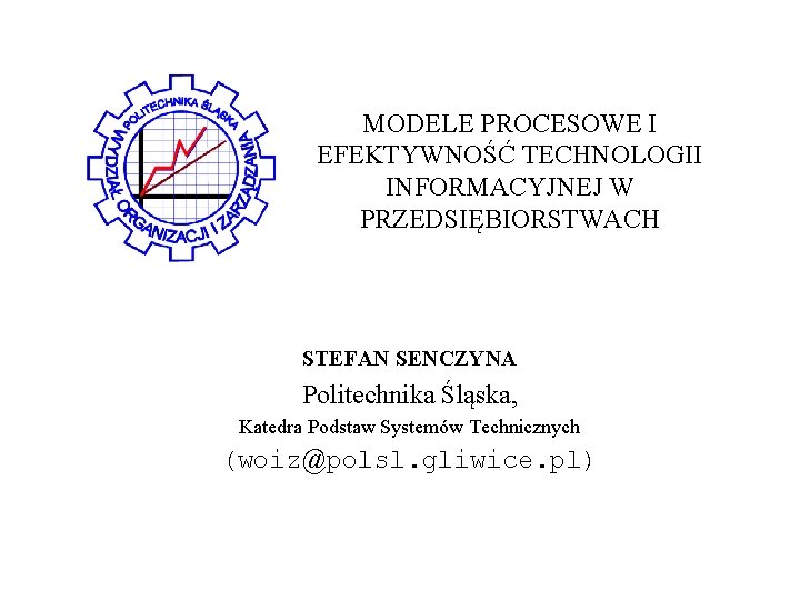 MODELE PROCESOWE I EFEKTYWNOŚĆ TECHNOLOGII INFORMACYJNEJ W PRZEDSIĘBIORSTWACH STEFAN SENCZYNA Politechnika Śląska, Katedra Podstaw