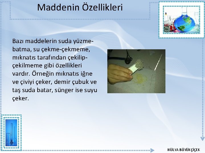 Maddenin Özellikleri Bazı maddelerin suda yüzmebatma, su çekme-çekmeme, mıknatıs tarafından çekilipçekilmeme gibi özellikleri vardır. Maddenin Özellikleri Bazı maddelerin suda yüzmebatma, su çekme-çekmeme, mıknatıs tarafından çekilipçekilmeme gibi özellikleri vardır.