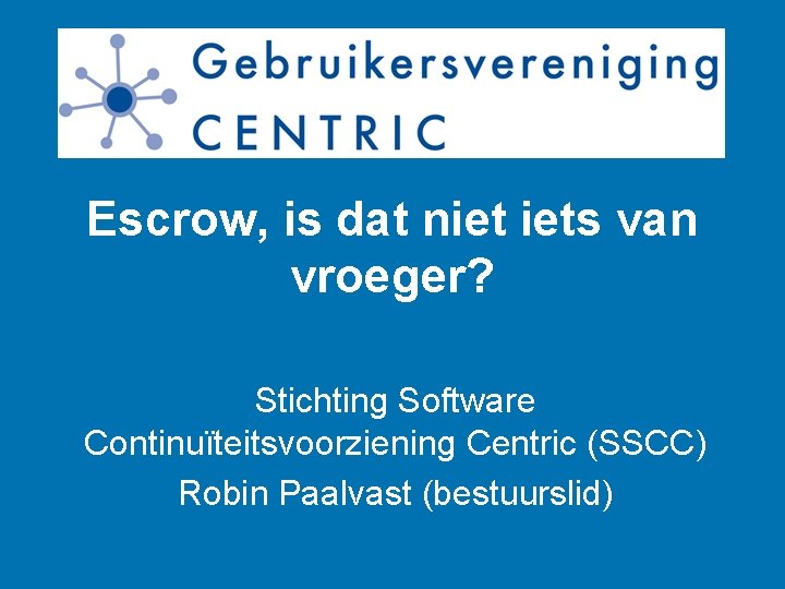 Escrow, is dat niet iets van vroeger? Stichting Software Continuïteitsvoorziening Centric (SSCC) Robin Paalvast
