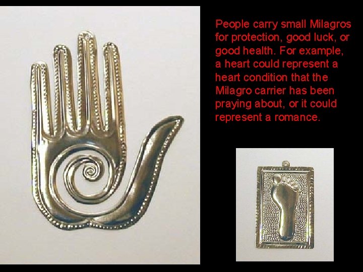 People carry small Milagros for protection, good luck, or good health. For example, a