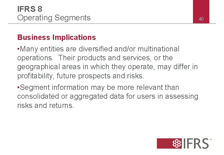IFRS 8 Operating Segments Business Implications • Many entities are diversified and/or multinational operations. IFRS 8 Operating Segments Business Implications • Many entities are diversified and/or multinational operations.
