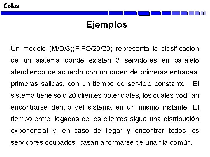 Colas Ejemplos Un modelo (M/D/3)(FIFO/20/20) representa la clasificación de un sistema donde existen 3