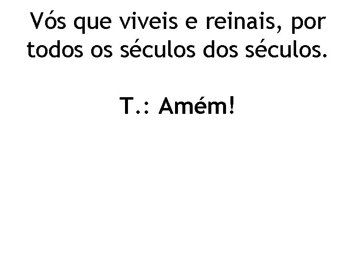 Vós que viveis e reinais, por todos os séculos dos séculos. T. : Amém!