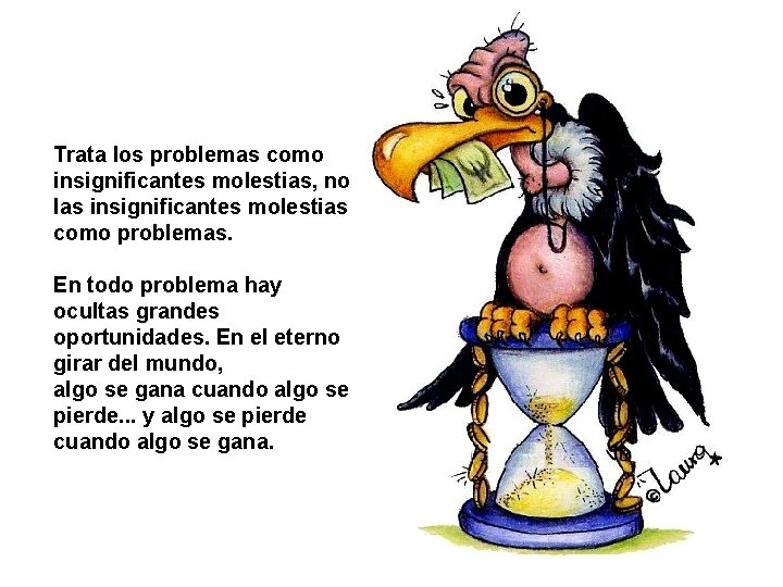 Trata los problemas como insignificantes molestias, no las insignificantes molestias como problemas. En todo