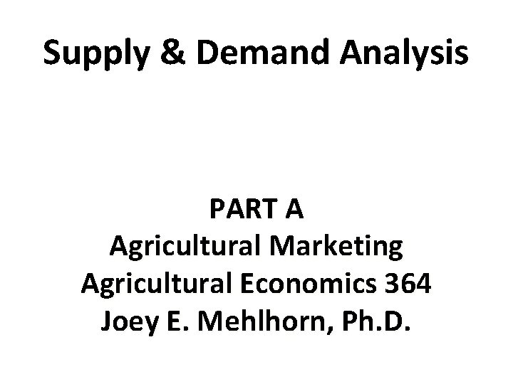 Supply & Demand Analysis PART A Agricultural Marketing Agricultural Economics 364 Joey E. Mehlhorn,