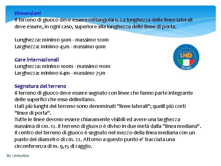 Dimensioni Il terreno di giuoco deve essere rettangolare. La lunghezza delle linee laterali deve