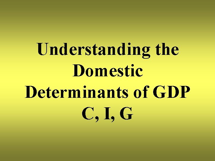 Understanding the Domestic Determinants of GDP C, I, G 