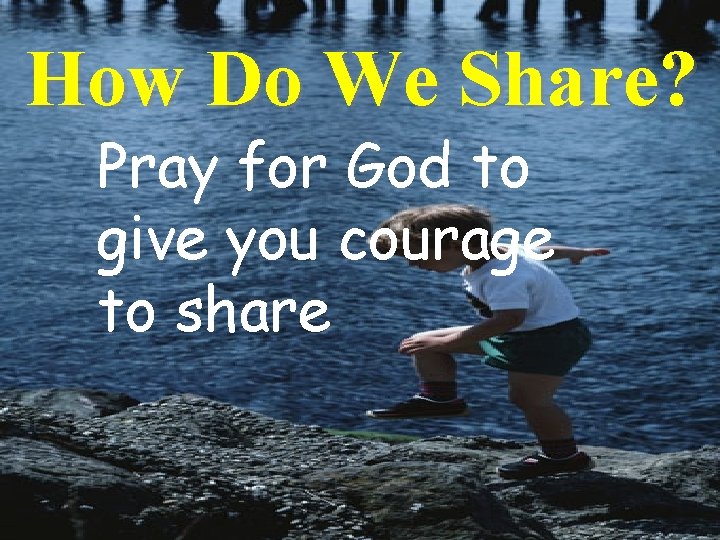 How Do We Share? Pray for God to give you courage to share 