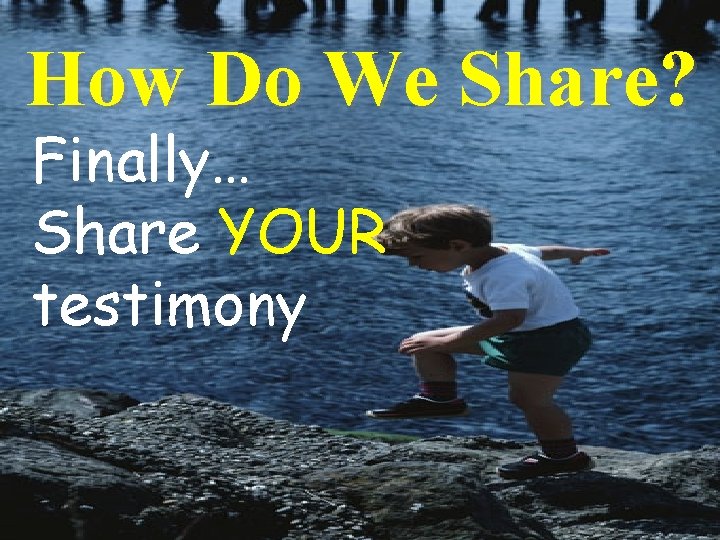 How Do We Share? Finally… Share YOUR testimony 