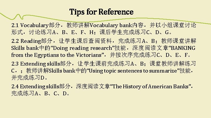 Tips for Reference 2. 1 Vocabulary部分，教师讲解Vocabulary bank内容，并以小组课堂讨论 形式，讨论练习A、B、E、F、H；课后学生完成练习C、D、G。 2. 2 Reading部分，让学生课后查阅资料，完成练习A、B；教师课堂讲解 Skills bank中的“Doing reading