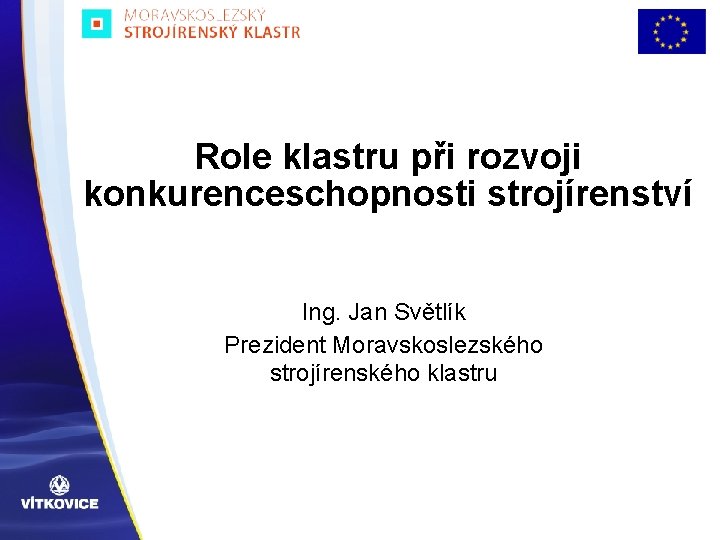 Role klastru při rozvoji konkurenceschopnosti strojírenství Ing. Jan Světlík Prezident Moravskoslezského strojírenského klastru 