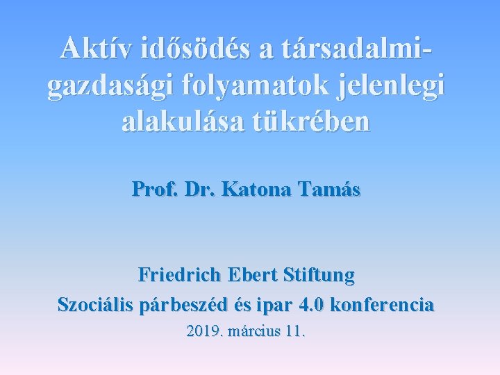 Aktív idősödés a társadalmigazdasági folyamatok jelenlegi alakulása tükrében Prof. Dr. Katona Tamás Friedrich Ebert