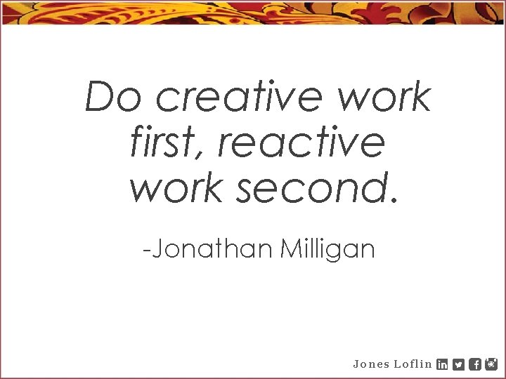 Do creative work first, reactive work second. -Jonathan Milligan Jones Loflin 