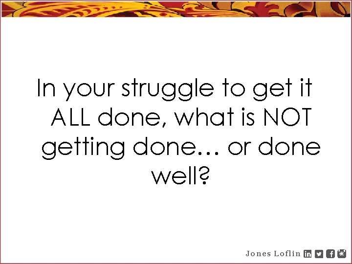 In your struggle to get it ALL done, what is NOT getting done… or
