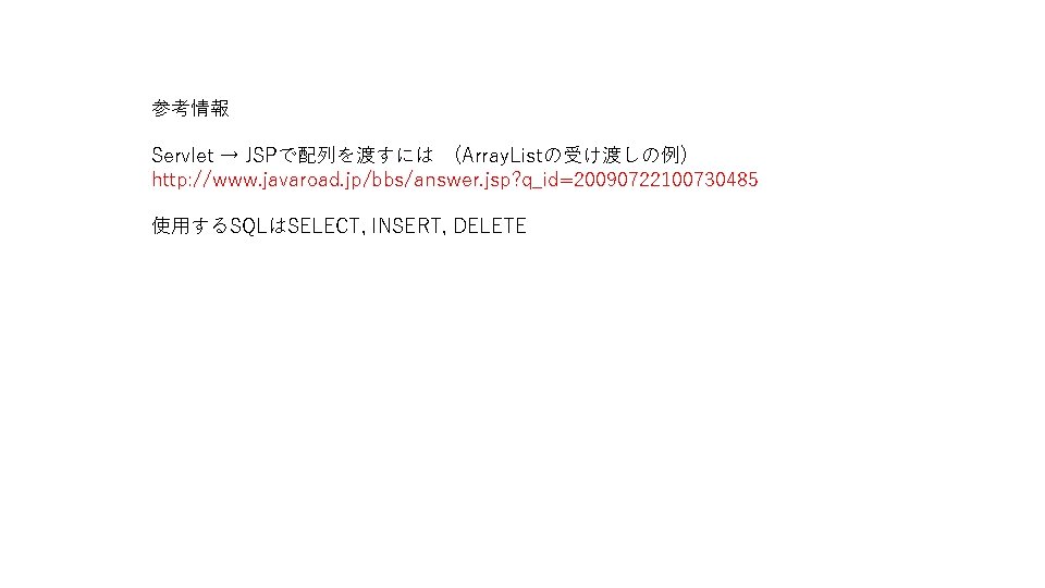 参考情報 Servlet → JSPで配列を渡すには　(Array. Listの受け渡しの例) http: //www. javaroad. jp/bbs/answer. jsp? q_id=20090722100730485 使用するSQLはSELECT, INSERT, DELETE