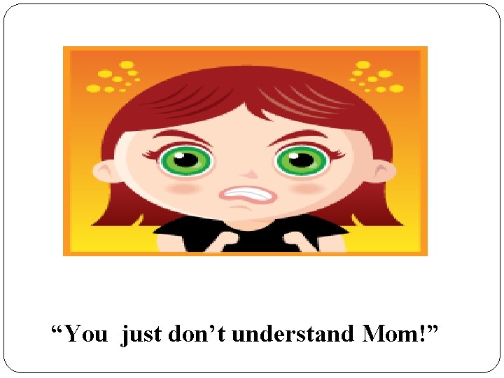 “You just don’t understand Mom!” 