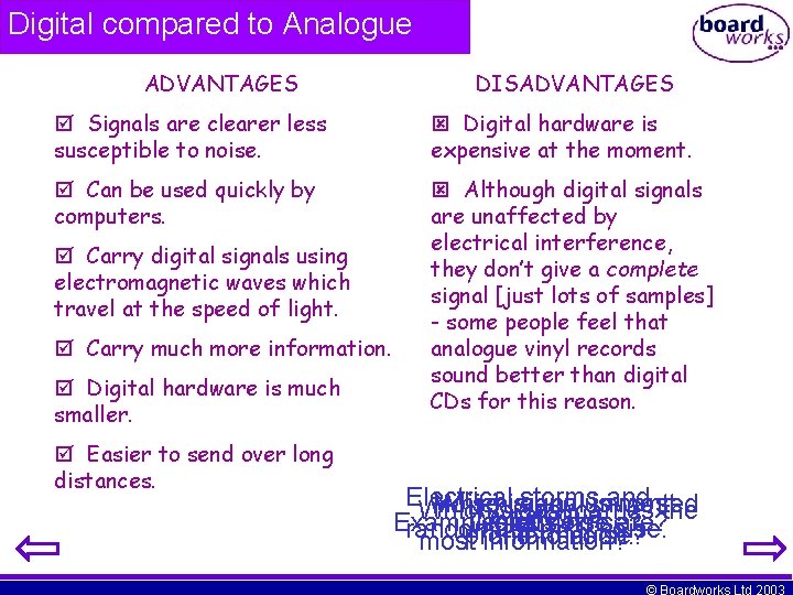 Digital compared to Analogue ADVANTAGES DISADVANTAGES Signals are clearer less susceptible to noise. Digital Digital compared to Analogue ADVANTAGES DISADVANTAGES Signals are clearer less susceptible to noise. Digital