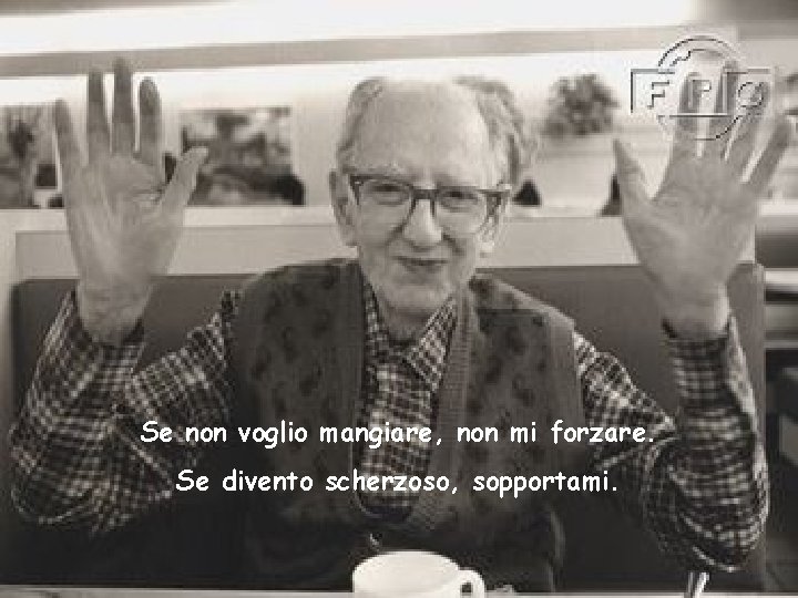 Se non voglio mangiare, non mi forzare. Se divento scherzoso, sopportami. 