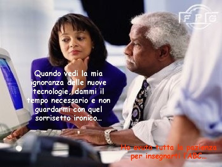 Quando vedi la mia ignoranza delle nuove tecnologie, dammi il tempo necessario e non