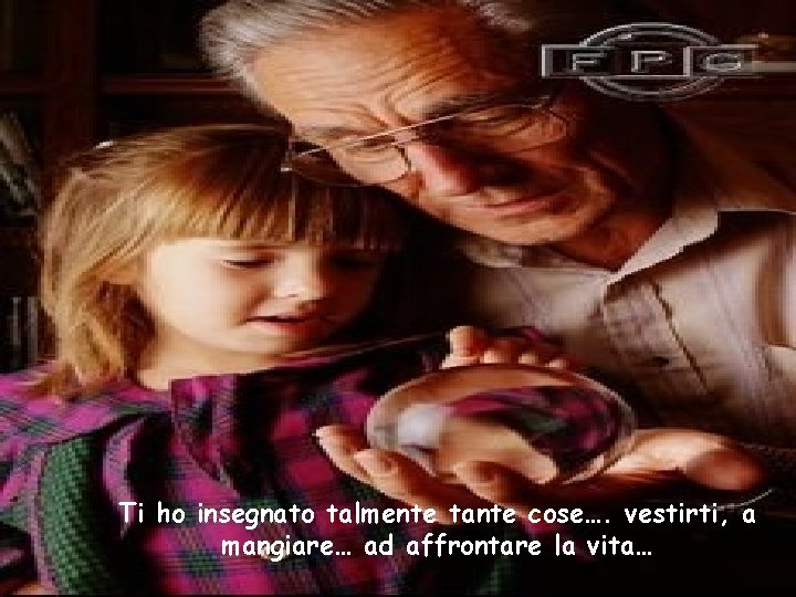 Ti ho insegnato talmente tante cose…. vestirti, a mangiare… ad affrontare la vita… 