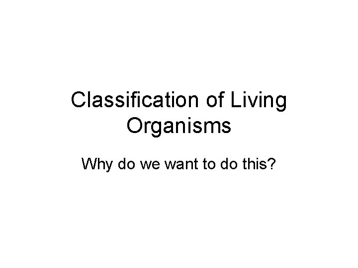 Classification of Living Organisms Why do we want to do this? 