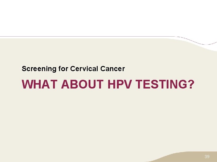 Screening for Cervical Cancer WHAT ABOUT HPV TESTING? 39 