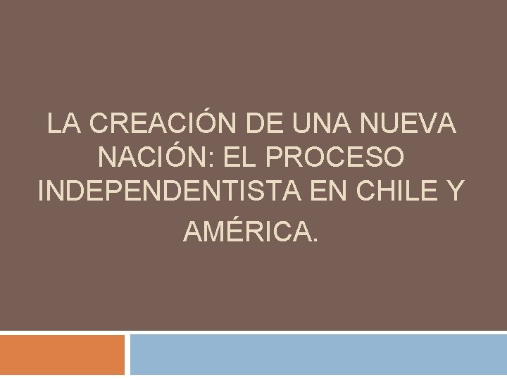 LA CREACIÓN DE UNA NUEVA NACIÓN: EL PROCESO INDEPENDENTISTA EN CHILE Y AMÉRICA. LA CREACIÓN DE UNA NUEVA NACIÓN: EL PROCESO INDEPENDENTISTA EN CHILE Y AMÉRICA.