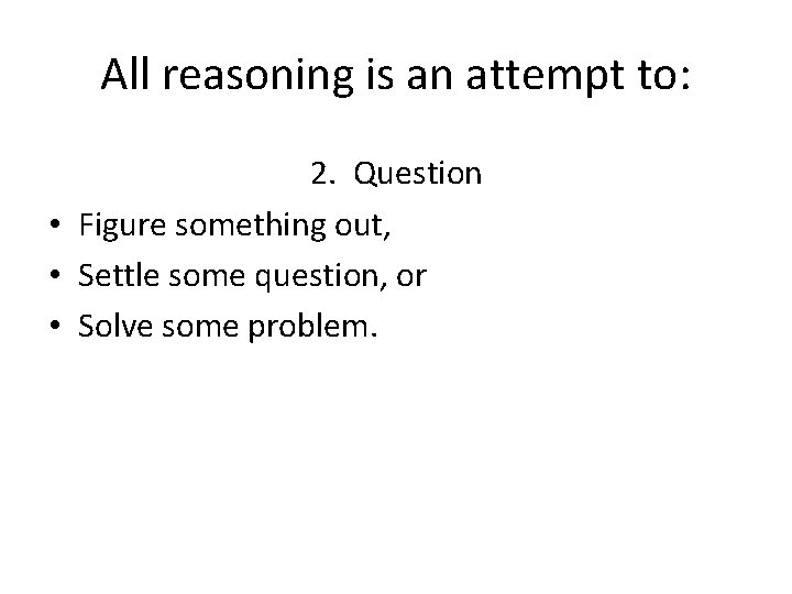 All reasoning is an attempt to: 2. Question • Figure something out, • Settle All reasoning is an attempt to: 2. Question • Figure something out, • Settle