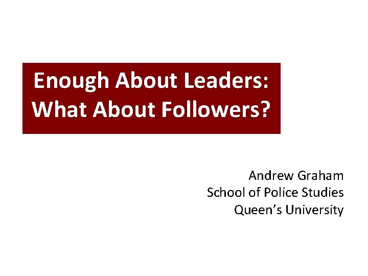 Enough About Leaders: What About Followers? Andrew Graham School of Police Studies Queen’s University