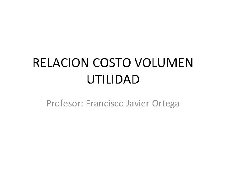 RELACION COSTO VOLUMEN UTILIDAD Profesor: Francisco Javier Ortega 