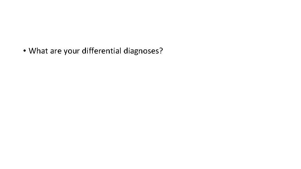  • What are your differential diagnoses? 
