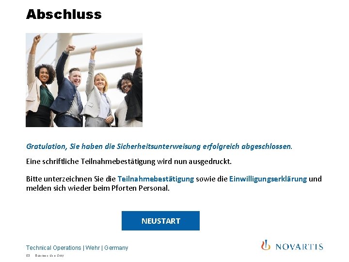 Abschluss Gratulation, Sie haben die Sicherheitsunterweisung erfolgreich abgeschlossen. Eine schriftliche Teilnahmebestätigung wird nun ausgedruckt. Abschluss Gratulation, Sie haben die Sicherheitsunterweisung erfolgreich abgeschlossen. Eine schriftliche Teilnahmebestätigung wird nun ausgedruckt.