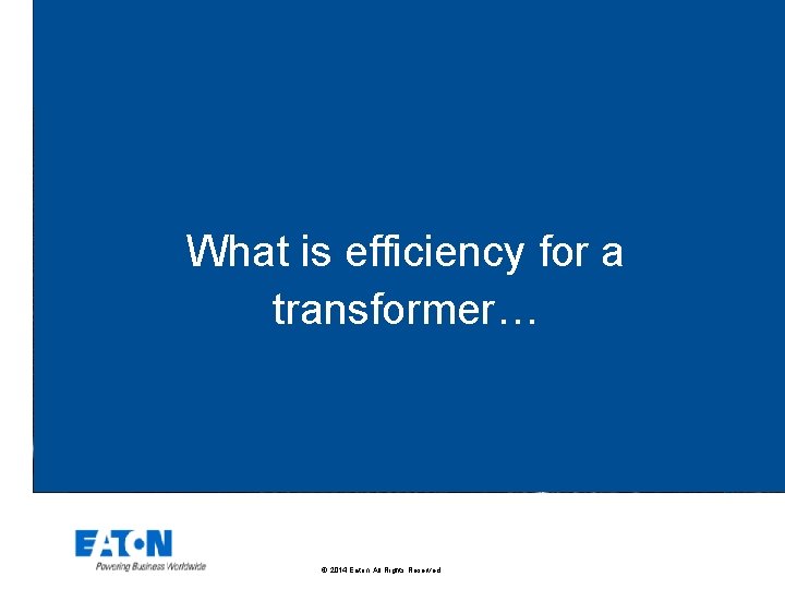 What is efficiency for a transformer… © 2014 Eaton. All Rights Reserved. . 