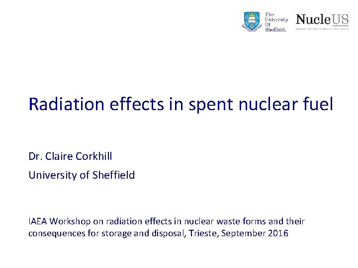Radiation effects in spent nuclear fuel Dr. Claire Corkhill University of Sheffield IAEA Workshop Radiation effects in spent nuclear fuel Dr. Claire Corkhill University of Sheffield IAEA Workshop